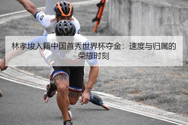 林孝埈入籍中国首秀世界杯夺金：速度与归属的荣耀时刻