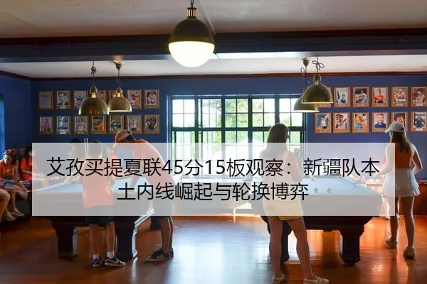 艾孜买提夏联45分15板观察：新疆队本土内线崛起与轮换博弈